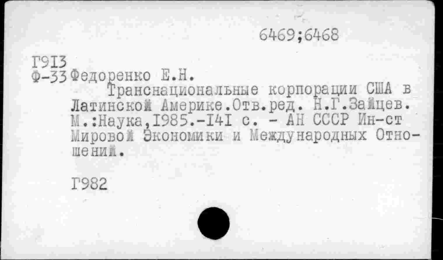 ﻿6469;6468
Г913
Ф-33Федоренко Е.Н.
Транснациональные корпорации США в Латинской Америке.Отв.ред. Н.Г.Зайцев. М.:Наука,1985.-141 с. - АН СССР Ин-ст Мировой Экономики и Международных Отно шений.
Г982